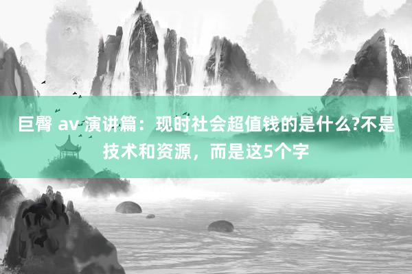 巨臀 av 演讲篇：现时社会超值钱的是什么?不是技术和资源，而是这5个字