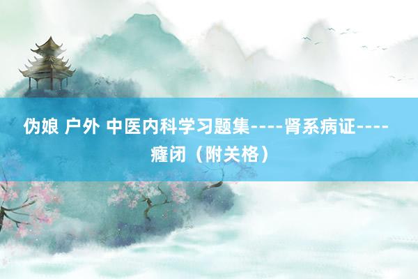 伪娘 户外 中医内科学习题集----肾系病证---- 癃闭（附关格）