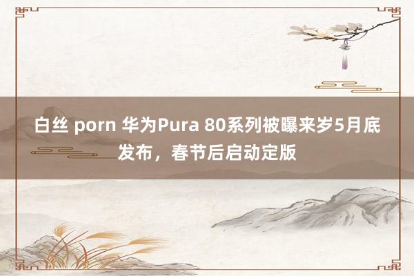 白丝 porn 华为Pura 80系列被曝来岁5月底发布，春节后启动定版
