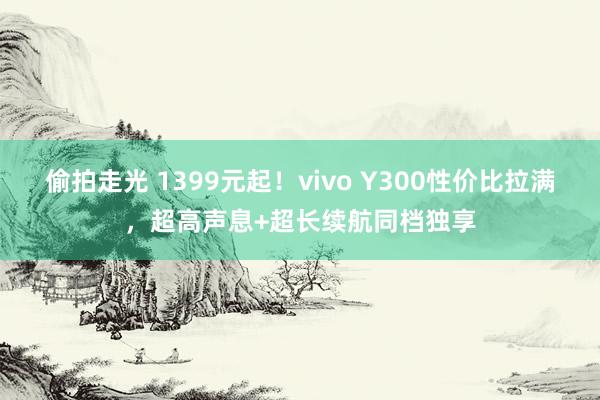 偷拍走光 1399元起！vivo Y300性价比拉满，超高声息+超长续航同档独享