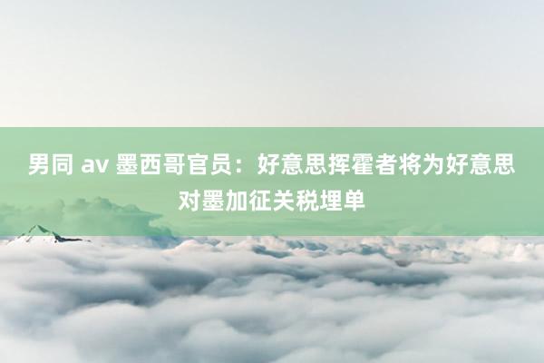 男同 av 墨西哥官员：好意思挥霍者将为好意思对墨加征关税埋单