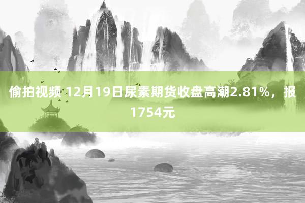 偷拍视频 12月19日尿素期货收盘高潮2.81%，报1754元
