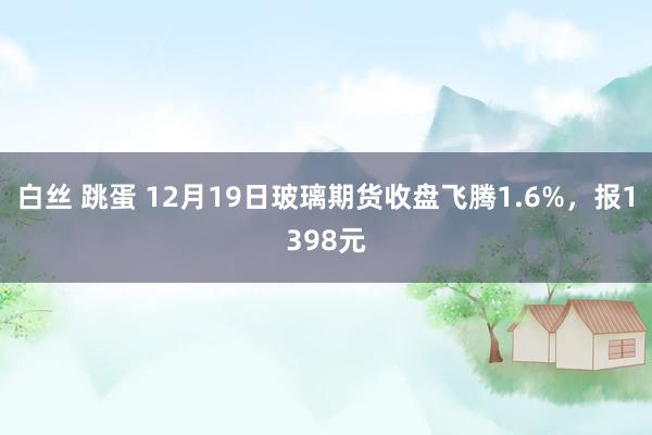 白丝 跳蛋 12月19日玻璃期货收盘飞腾1.6%，报1398元