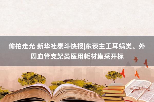 偷拍走光 新华社泰斗快报|东谈主工耳蜗类、外周血管支架类医用耗材集采开标