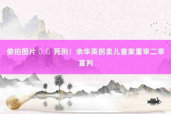 偷拍图片 ‍‍死刑！余华英拐卖儿童案重审二审宣判