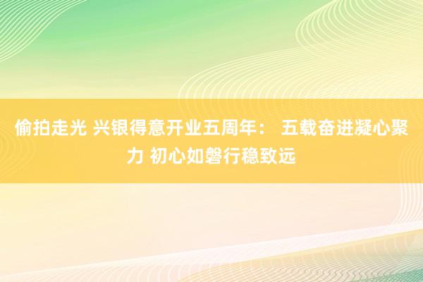 偷拍走光 兴银得意开业五周年： 五载奋进凝心聚力 初心如磐行稳致远