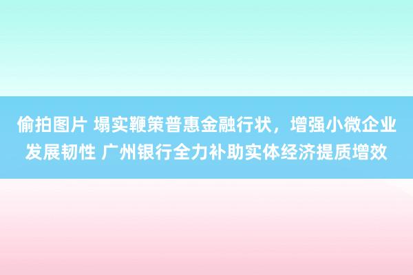 偷拍图片 塌实鞭策普惠金融行状，增强小微企业发展韧性 广州银行全力补助实体经济提质增效
