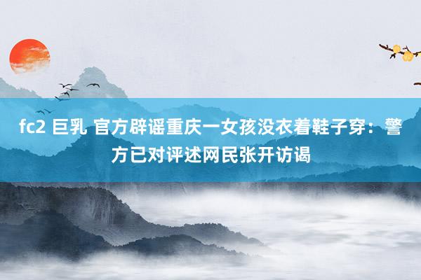 fc2 巨乳 官方辟谣重庆一女孩没衣着鞋子穿：警方已对评述网民张开访谒