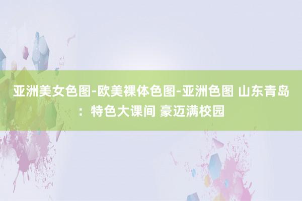 亚洲美女色图-欧美裸体色图-亚洲色图 山东青岛：特色大课间 豪迈满校园