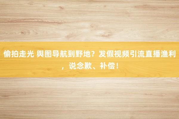 偷拍走光 舆图导航到野地？发假视频引流直播渔利，说念歉、补偿！