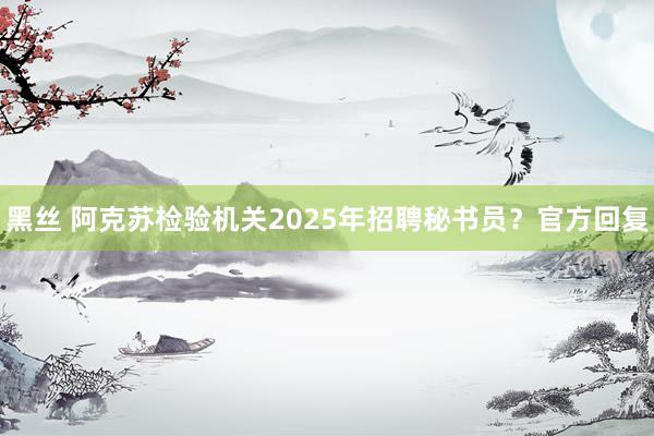 黑丝 阿克苏检验机关2025年招聘秘书员？官方回复