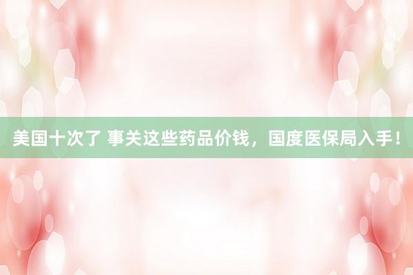 美国十次了 事关这些药品价钱，国度医保局入手！