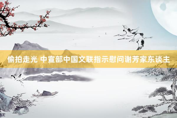 偷拍走光 中宣部中国文联指示慰问谢芳家东谈主