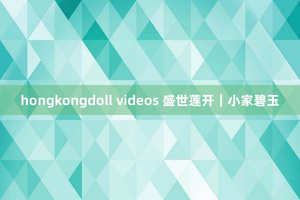 hongkongdoll videos 盛世莲开｜小家碧玉