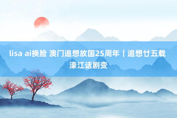 lisa ai换脸 澳门追想故国25周年｜追想廿五载 濠江话剧变