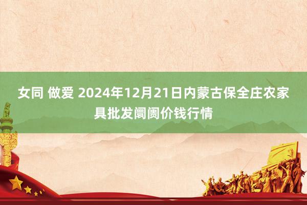 女同 做爱 2024年12月21日内蒙古保全庄农家具批发阛阓价钱行情