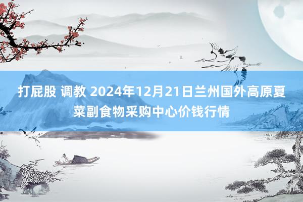 打屁股 调教 2024年12月21日兰州国外高原夏菜副食物采购中心价钱行情