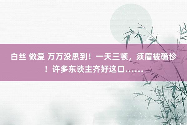 白丝 做爱 万万没思到！一天三顿，须眉被确诊！许多东谈主齐好这口……