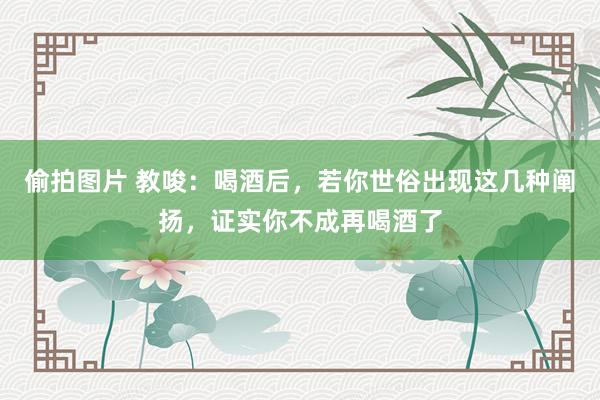 偷拍图片 教唆：喝酒后，若你世俗出现这几种阐扬，证实你不成再喝酒了