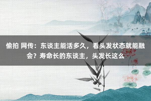 偷拍 网传：东谈主能活多久，看头发状态就能融会？寿命长的东谈主，头发长这么