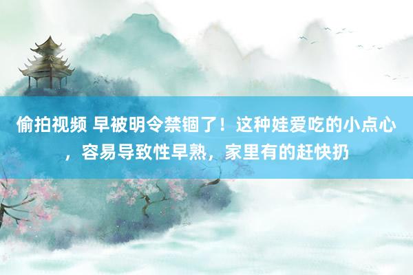偷拍视频 早被明令禁锢了！这种娃爱吃的小点心，容易导致性早熟，家里有的赶快扔