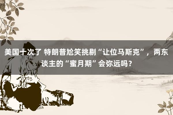 美国十次了 特朗普尬笑挑剔“让位马斯克”，两东谈主的“蜜月期”会弥远吗？
