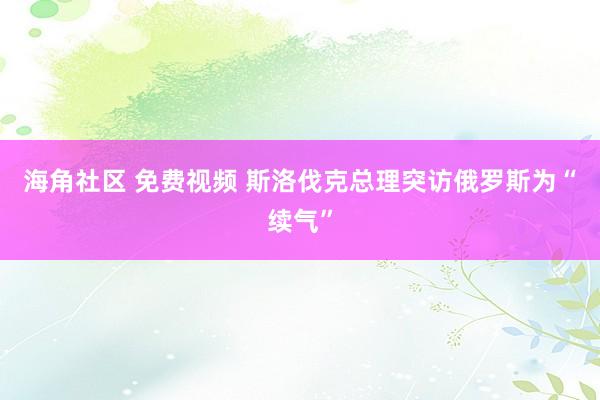 海角社区 免费视频 斯洛伐克总理突访俄罗斯为“续气”