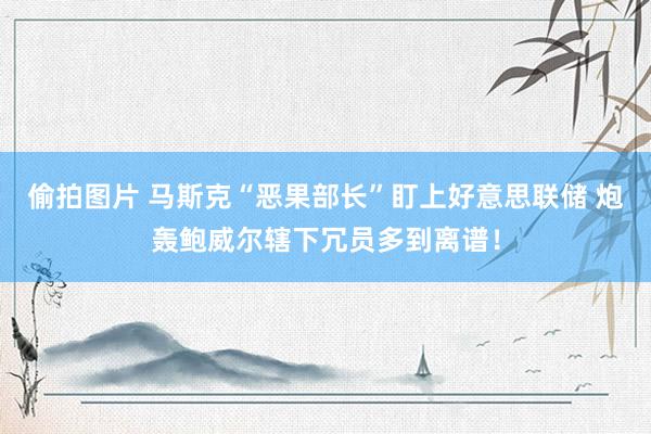 偷拍图片 马斯克“恶果部长”盯上好意思联储 炮轰鲍威尔辖下冗员多到离谱！
