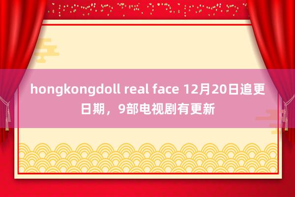 hongkongdoll real face 12月20日追更日期，9部电视剧有更新
