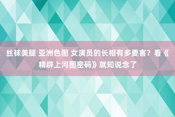 丝袜美腿 亚洲色图 女演员的长相有多要害？看《精辟上河图密码》就知说念了