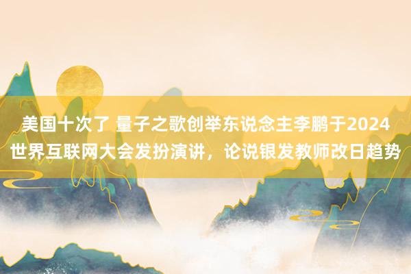 美国十次了 量子之歌创举东说念主李鹏于2024世界互联网大会发扮演讲，论说银发教师改日趋势