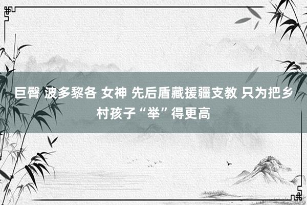 巨臀 波多黎各 女神 先后盾藏援疆支教 只为把乡村孩子“举”得更高