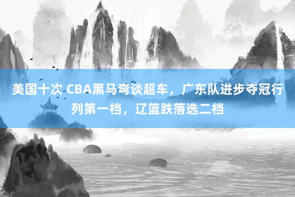 美国十次 CBA黑马弯谈超车，广东队进步夺冠行列第一档，辽篮跌落选二档