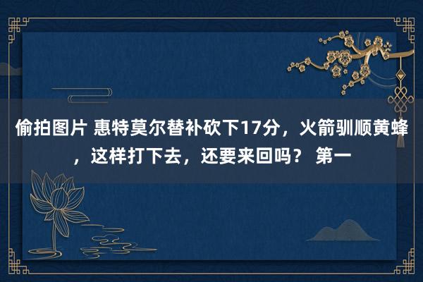 偷拍图片 惠特莫尔替补砍下17分，火箭驯顺黄蜂，这样打下去，还要来回吗？ 第一