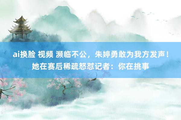 ai换脸 视频 濒临不公，朱婷勇敢为我方发声！她在赛后稀疏怒怼记者：你在挑事