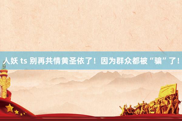 人妖 ts 别再共情黄圣依了！因为群众都被“骗”了！