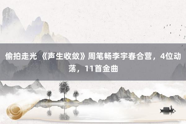 偷拍走光 《声生收敛》周笔畅李宇春合营，4位动荡，11首金曲