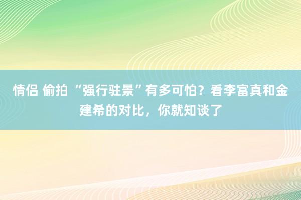 情侣 偷拍 “强行驻景”有多可怕？看李富真和金建希的对比，你就知谈了