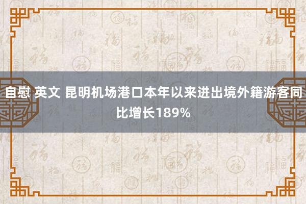 自慰 英文 昆明机场港口本年以来进出境外籍游客同比增长189%