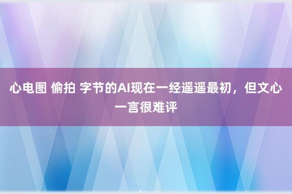 心电图 偷拍 字节的AI现在一经遥遥最初，但文心一言很难评