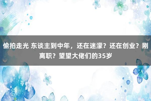 偷拍走光 东谈主到中年，还在迷濛？还在创业？刚离职？望望大佬们的35岁