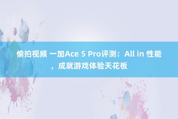偷拍视频 一加Ace 5 Pro评测：All in 性能，成就游戏体验天花板