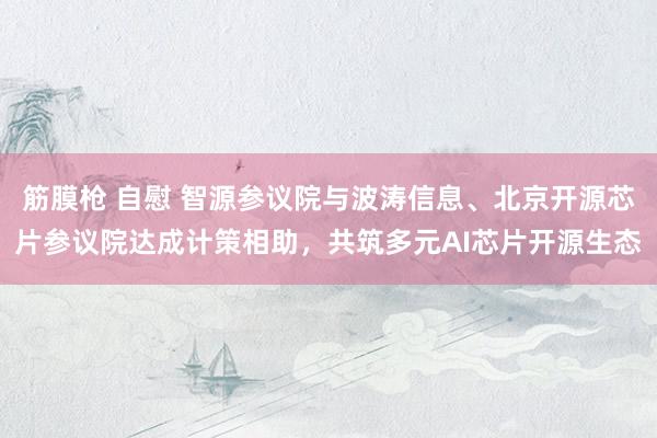 筋膜枪 自慰 智源参议院与波涛信息、北京开源芯片参议院达成计策相助，共筑多元AI芯片开源生态