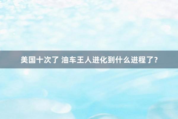美国十次了 油车王人进化到什么进程了？