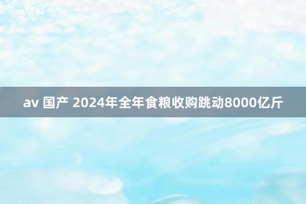av 国产 2024年全年食粮收购跳动8000亿斤