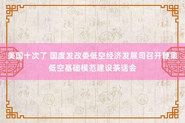 美国十次了 国度发改委低空经济发展司召开鞭策低空基础模范建设茶话会