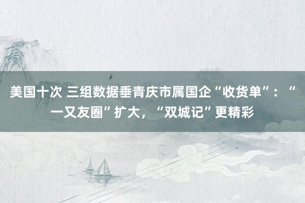 美国十次 三组数据垂青庆市属国企“收货单”：“一又友圈”扩大，“双城记”更精彩
