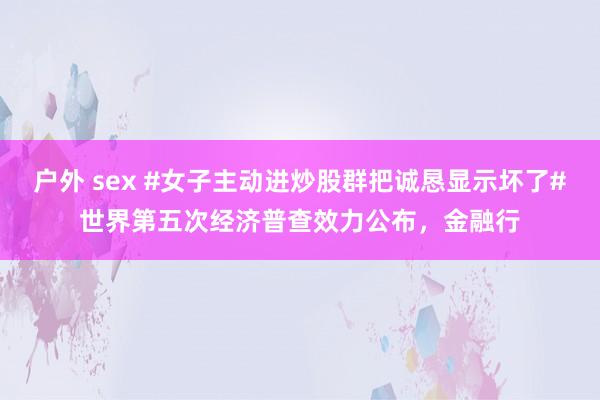 户外 sex #女子主动进炒股群把诚恳显示坏了#世界第五次经济普查效力公布，金融行