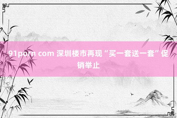 91porn com 深圳楼市再现“买一套送一套”促销举止