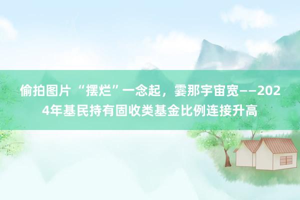 偷拍图片 “摆烂”一念起，霎那宇宙宽——2024年基民持有固收类基金比例连接升高
